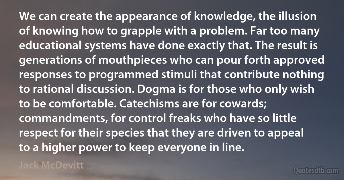 We can create the appearance of knowledge, the illusion of knowing how to grapple with a problem. Far too many educational systems have done exactly that. The result is generations of mouthpieces who can pour forth approved responses to programmed stimuli that contribute nothing to rational discussion. Dogma is for those who only wish to be comfortable. Catechisms are for cowards; commandments, for control freaks who have so little respect for their species that they are driven to appeal to a higher power to keep everyone in line. (Jack McDevitt)