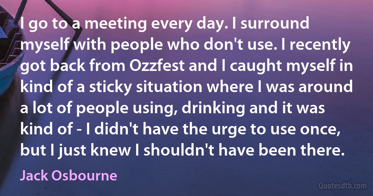 I go to a meeting every day. I surround myself with people who don't use. I recently got back from Ozzfest and I caught myself in kind of a sticky situation where I was around a lot of people using, drinking and it was kind of - I didn't have the urge to use once, but I just knew I shouldn't have been there. (Jack Osbourne)