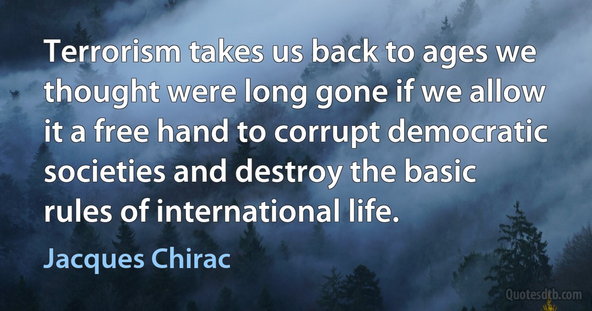 Terrorism takes us back to ages we thought were long gone if we allow it a free hand to corrupt democratic societies and destroy the basic rules of international life. (Jacques Chirac)