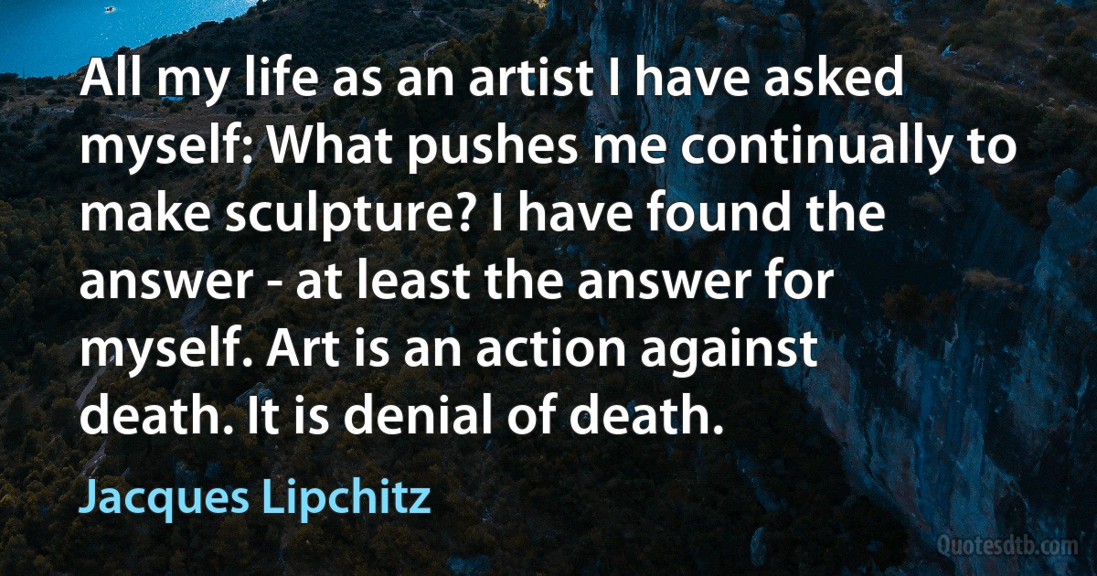 All my life as an artist I have asked myself: What pushes me continually to make sculpture? I have found the answer - at least the answer for myself. Art is an action against death. It is denial of death. (Jacques Lipchitz)