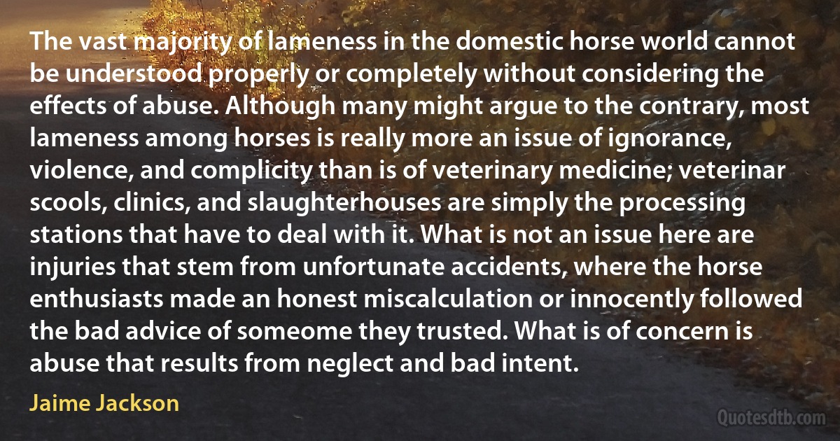 The vast majority of lameness in the domestic horse world cannot be understood properly or completely without considering the effects of abuse. Although many might argue to the contrary, most lameness among horses is really more an issue of ignorance, violence, and complicity than is of veterinary medicine; veterinar scools, clinics, and slaughterhouses are simply the processing stations that have to deal with it. What is not an issue here are injuries that stem from unfortunate accidents, where the horse enthusiasts made an honest miscalculation or innocently followed the bad advice of someome they trusted. What is of concern is abuse that results from neglect and bad intent. (Jaime Jackson)