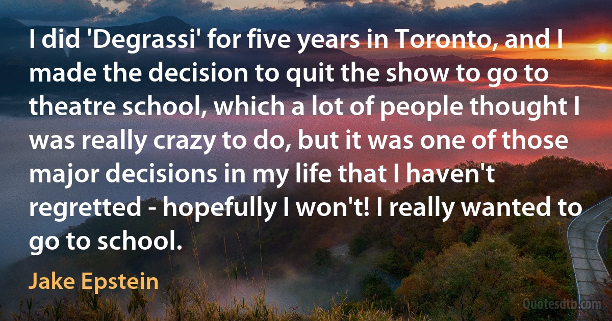 I did 'Degrassi' for five years in Toronto, and I made the decision to quit the show to go to theatre school, which a lot of people thought I was really crazy to do, but it was one of those major decisions in my life that I haven't regretted - hopefully I won't! I really wanted to go to school. (Jake Epstein)