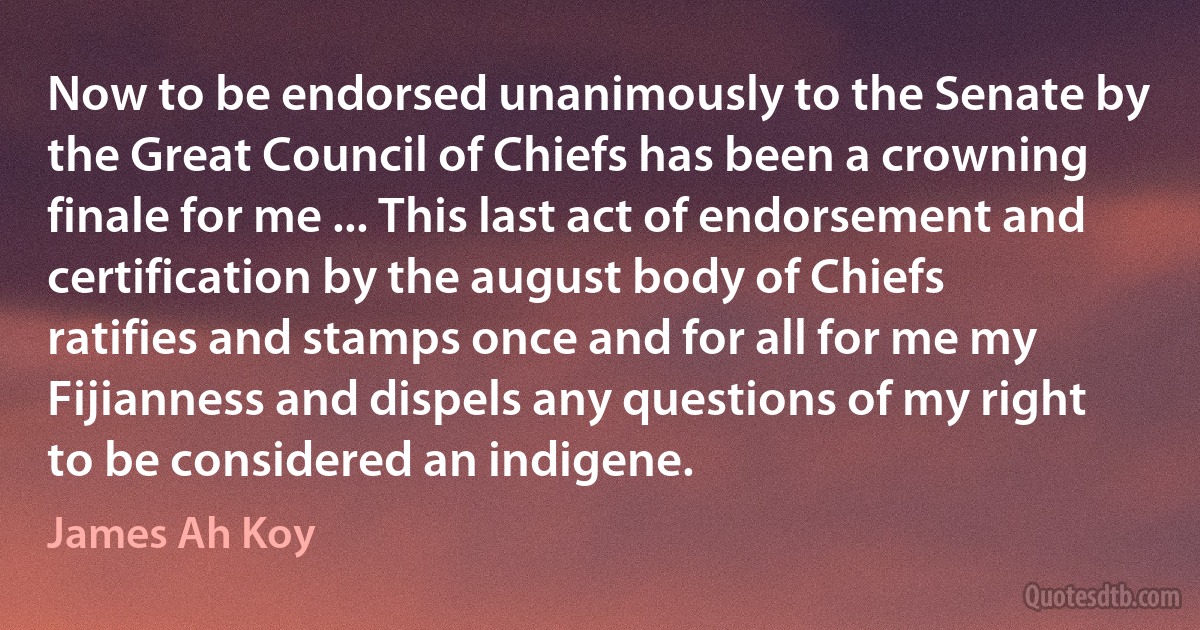 Now to be endorsed unanimously to the Senate by the Great Council of Chiefs has been a crowning finale for me ... This last act of endorsement and certification by the august body of Chiefs ratifies and stamps once and for all for me my Fijianness and dispels any questions of my right to be considered an indigene. (James Ah Koy)