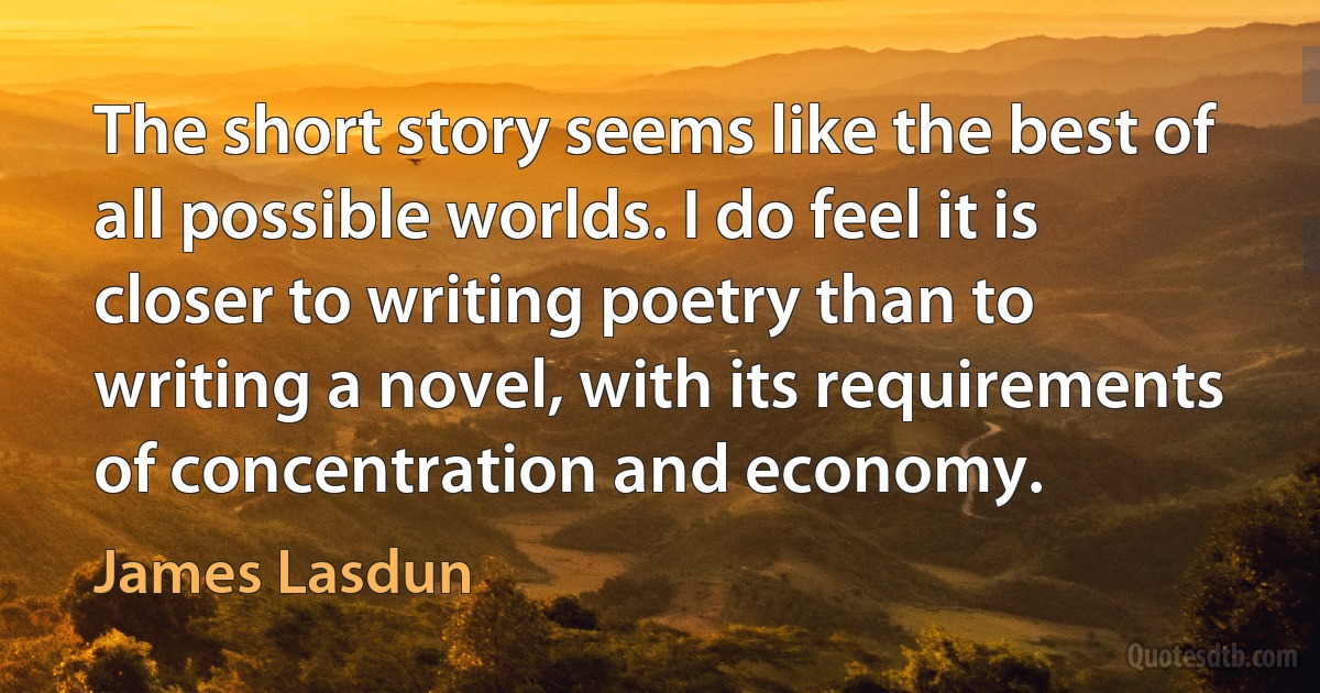 The short story seems like the best of all possible worlds. I do feel it is closer to writing poetry than to writing a novel, with its requirements of concentration and economy. (James Lasdun)