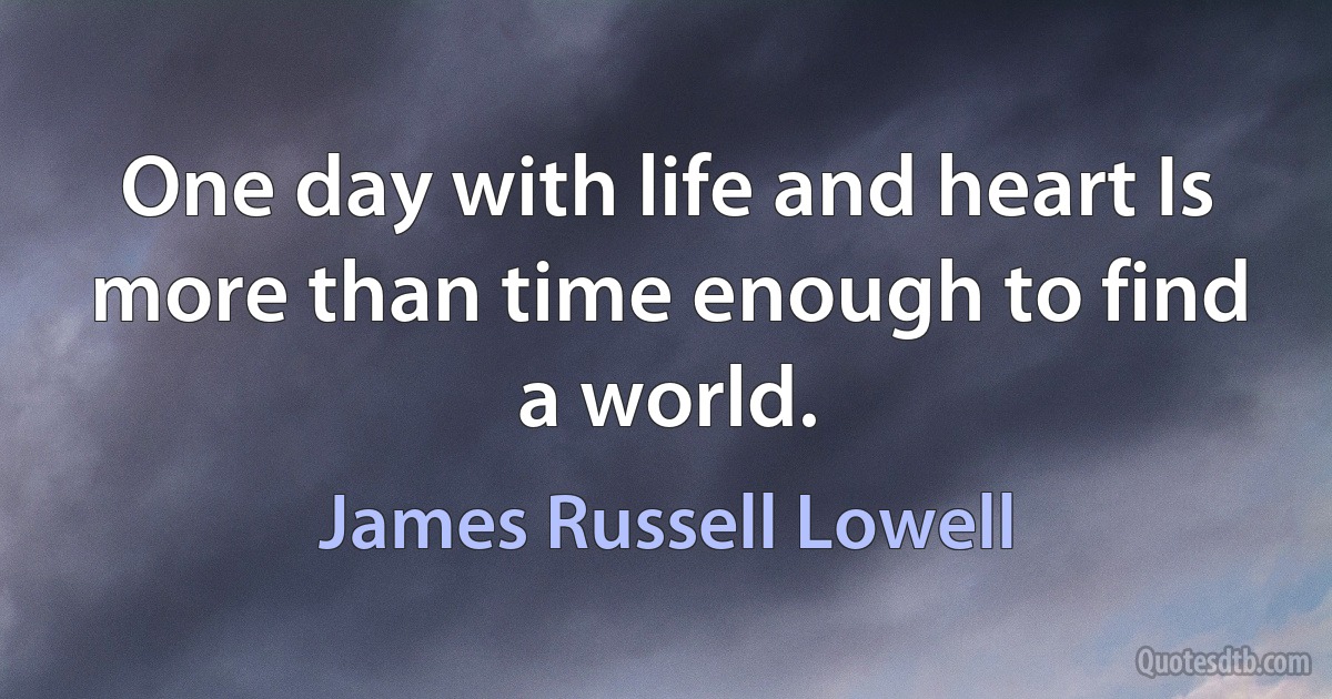 One day with life and heart Is more than time enough to find a world. (James Russell Lowell)