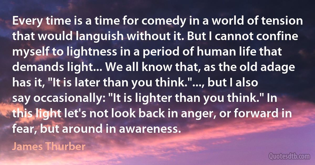 Every time is a time for comedy in a world of tension that would languish without it. But I cannot confine myself to lightness in a period of human life that demands light... We all know that, as the old adage has it, "It is later than you think."..., but I also say occasionally: "It is lighter than you think." In this light let's not look back in anger, or forward in fear, but around in awareness. (James Thurber)