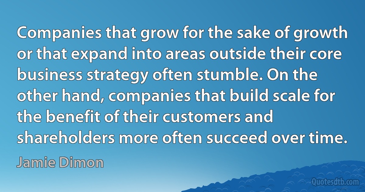 Companies that grow for the sake of growth or that expand into areas outside their core business strategy often stumble. On the other hand, companies that build scale for the benefit of their customers and shareholders more often succeed over time. (Jamie Dimon)