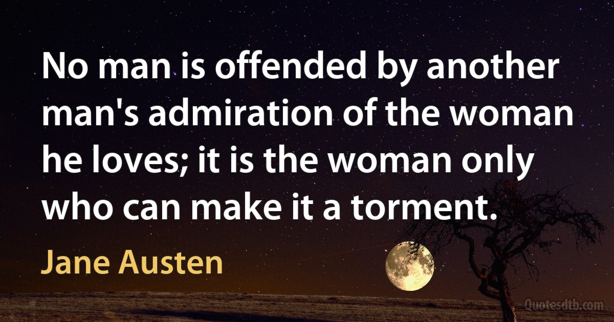 No man is offended by another man's admiration of the woman he loves; it is the woman only who can make it a torment. (Jane Austen)