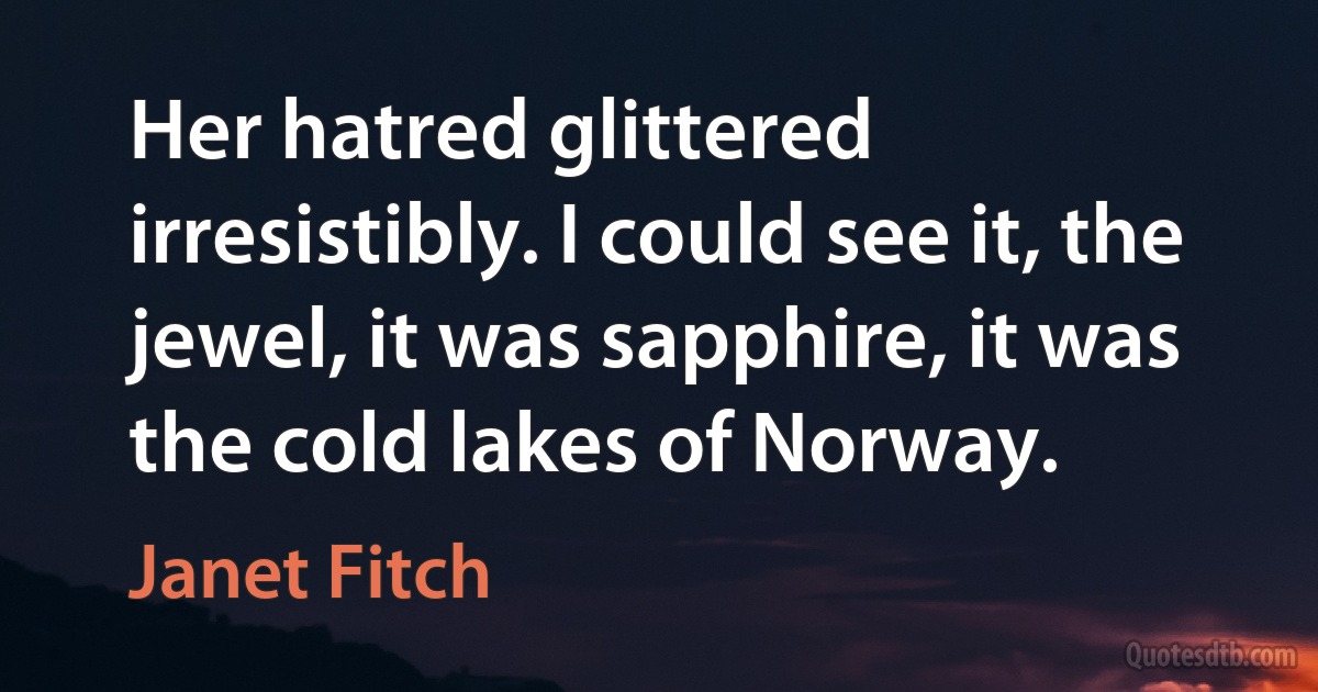 Her hatred glittered irresistibly. I could see it, the jewel, it was sapphire, it was the cold lakes of Norway. (Janet Fitch)