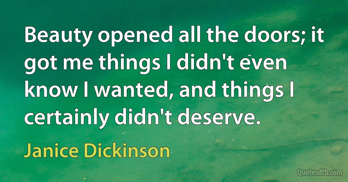 Beauty opened all the doors; it got me things I didn't even know I wanted, and things I certainly didn't deserve. (Janice Dickinson)