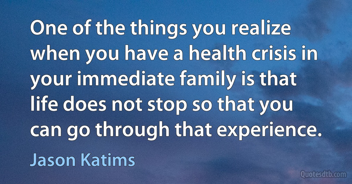 One of the things you realize when you have a health crisis in your immediate family is that life does not stop so that you can go through that experience. (Jason Katims)