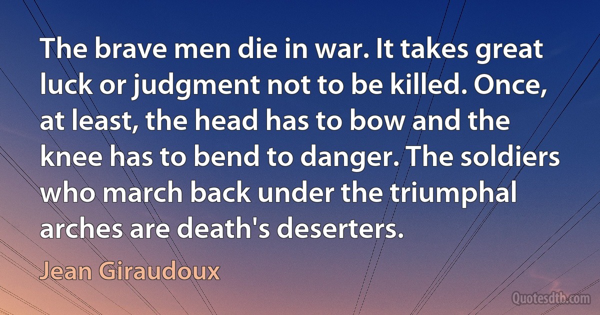 The brave men die in war. It takes great luck or judgment not to be killed. Once, at least, the head has to bow and the knee has to bend to danger. The soldiers who march back under the triumphal arches are death's deserters. (Jean Giraudoux)