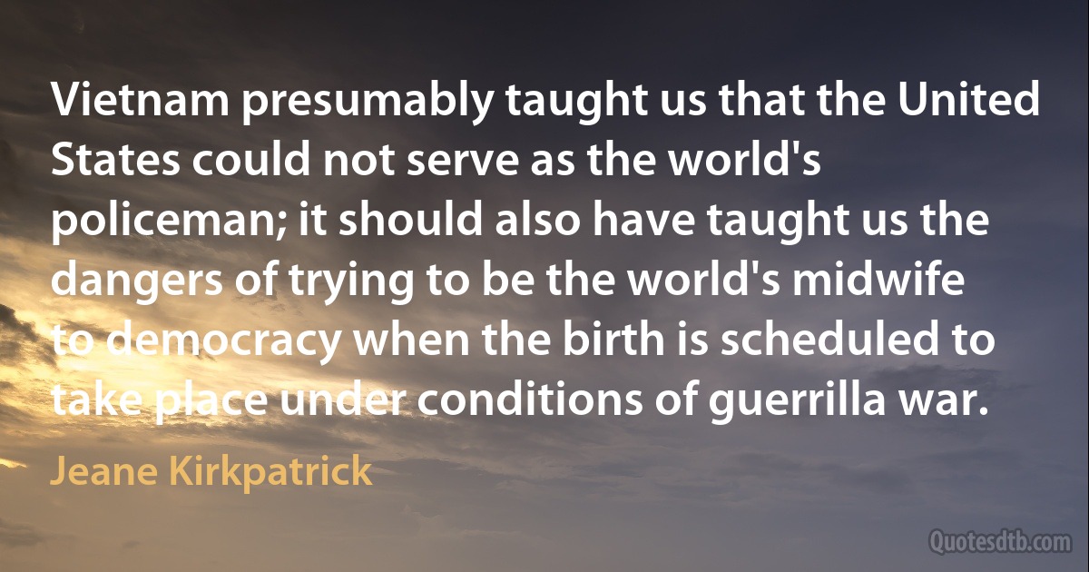 Vietnam presumably taught us that the United States could not serve as the world's policeman; it should also have taught us the dangers of trying to be the world's midwife to democracy when the birth is scheduled to take place under conditions of guerrilla war. (Jeane Kirkpatrick)