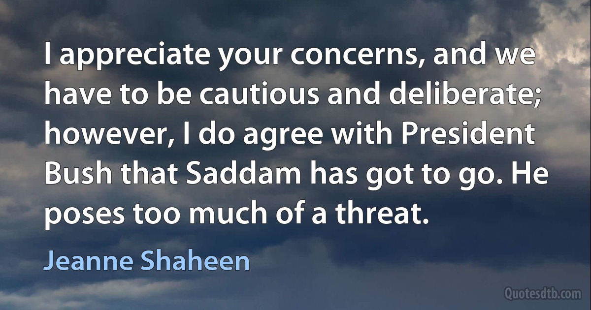 I appreciate your concerns, and we have to be cautious and deliberate; however, I do agree with President Bush that Saddam has got to go. He poses too much of a threat. (Jeanne Shaheen)