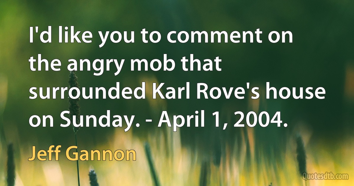 I'd like you to comment on the angry mob that surrounded Karl Rove's house on Sunday. - April 1, 2004. (Jeff Gannon)