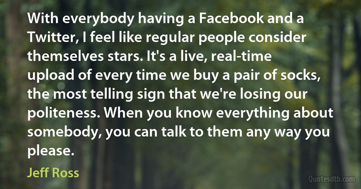 With everybody having a Facebook and a Twitter, I feel like regular people consider themselves stars. It's a live, real-time upload of every time we buy a pair of socks, the most telling sign that we're losing our politeness. When you know everything about somebody, you can talk to them any way you please. (Jeff Ross)