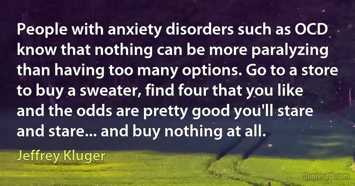 People with anxiety disorders such as OCD know that nothing can be more paralyzing than having too many options. Go to a store to buy a sweater, find four that you like and the odds are pretty good you'll stare and stare... and buy nothing at all. (Jeffrey Kluger)