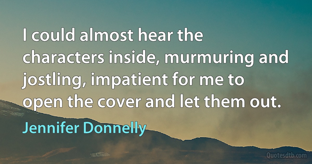 I could almost hear the characters inside, murmuring and jostling, impatient for me to open the cover and let them out. (Jennifer Donnelly)