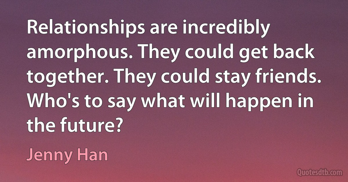 Relationships are incredibly amorphous. They could get back together. They could stay friends. Who's to say what will happen in the future? (Jenny Han)