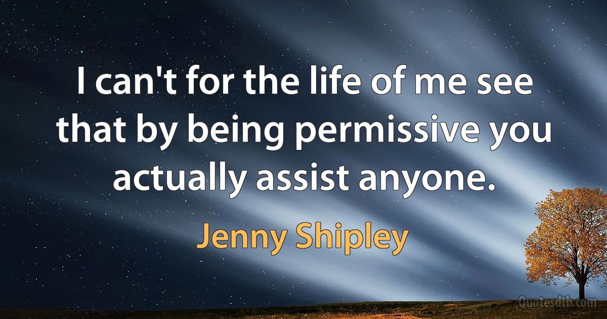 I can't for the life of me see that by being permissive you actually assist anyone. (Jenny Shipley)