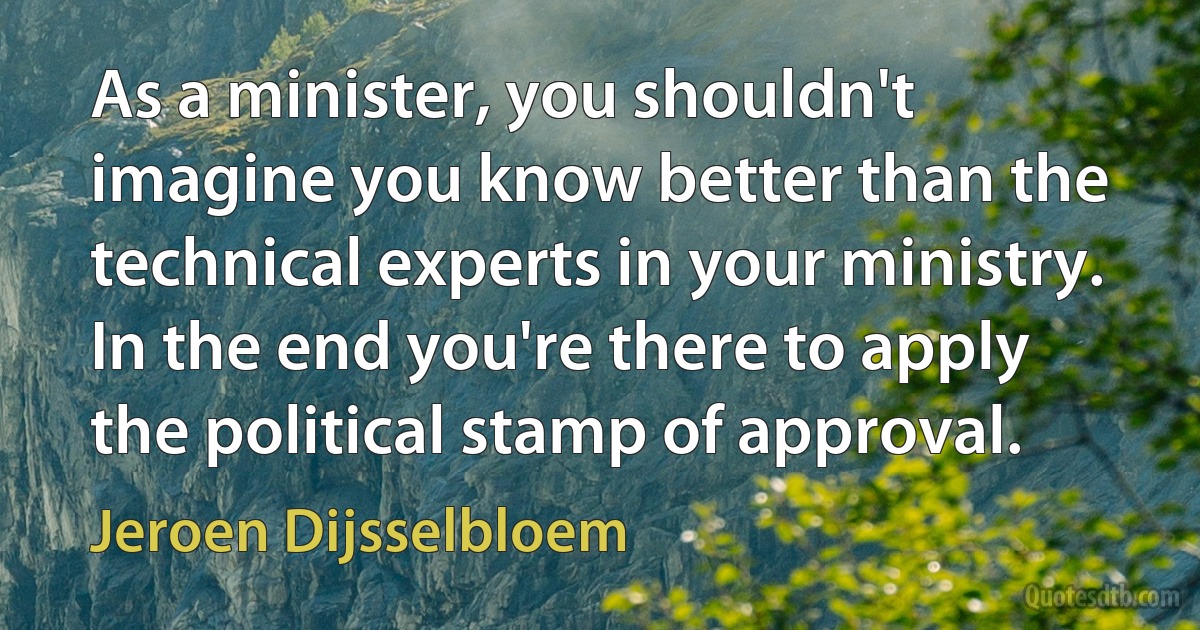 As a minister, you shouldn't imagine you know better than the technical experts in your ministry. In the end you're there to apply the political stamp of approval. (Jeroen Dijsselbloem)