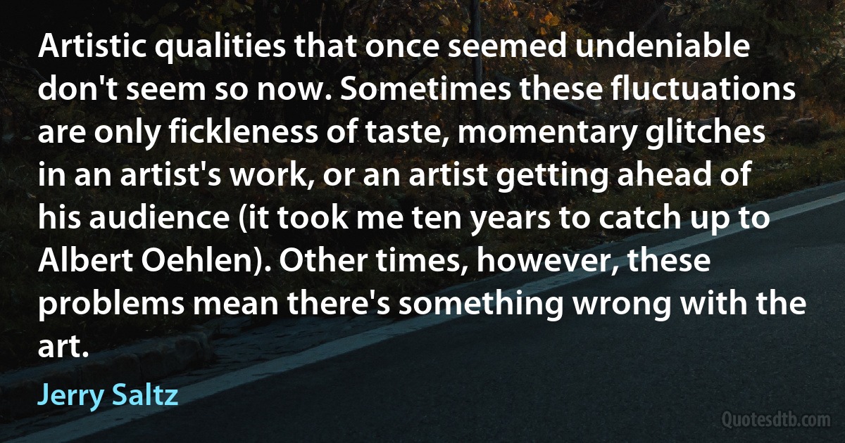 Artistic qualities that once seemed undeniable don't seem so now. Sometimes these fluctuations are only fickleness of taste, momentary glitches in an artist's work, or an artist getting ahead of his audience (it took me ten years to catch up to Albert Oehlen). Other times, however, these problems mean there's something wrong with the art. (Jerry Saltz)