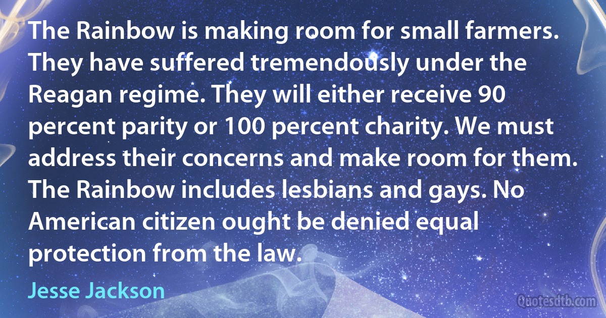 The Rainbow is making room for small farmers. They have suffered tremendously under the Reagan regime. They will either receive 90 percent parity or 100 percent charity. We must address their concerns and make room for them. The Rainbow includes lesbians and gays. No American citizen ought be denied equal protection from the law. (Jesse Jackson)