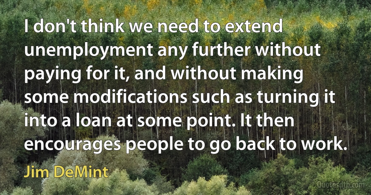 I don't think we need to extend unemployment any further without paying for it, and without making some modifications such as turning it into a loan at some point. It then encourages people to go back to work. (Jim DeMint)