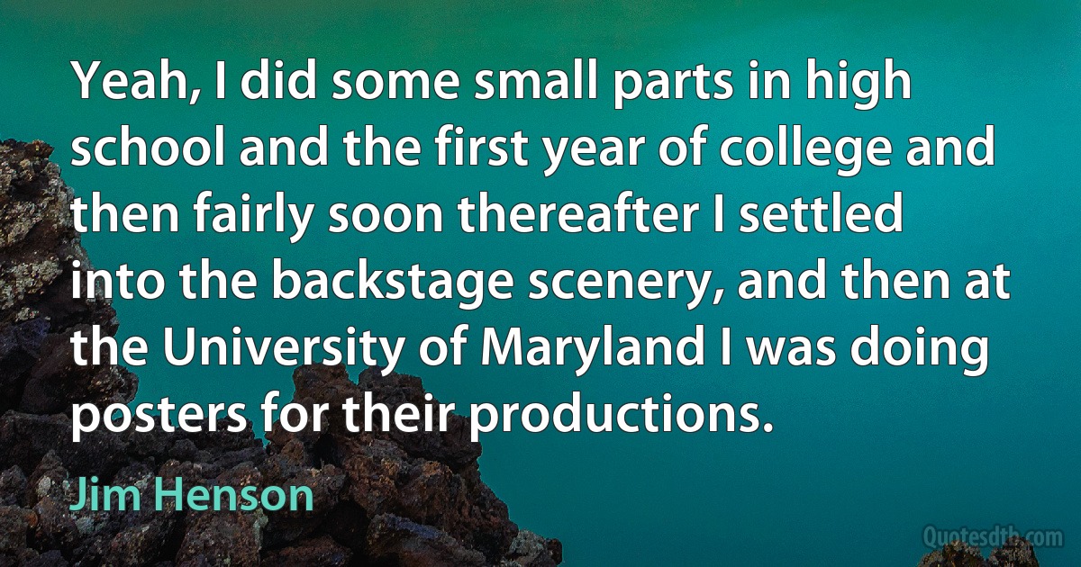 Yeah, I did some small parts in high school and the first year of college and then fairly soon thereafter I settled into the backstage scenery, and then at the University of Maryland I was doing posters for their productions. (Jim Henson)