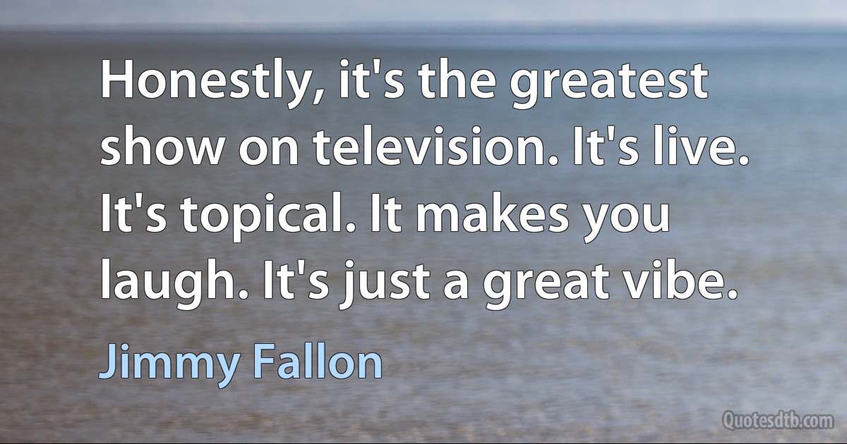 Honestly, it's the greatest show on television. It's live. It's topical. It makes you laugh. It's just a great vibe. (Jimmy Fallon)