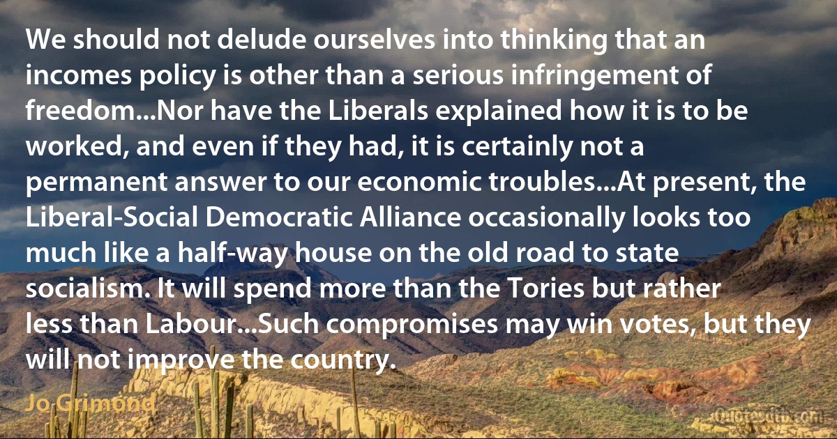 We should not delude ourselves into thinking that an incomes policy is other than a serious infringement of freedom...Nor have the Liberals explained how it is to be worked, and even if they had, it is certainly not a permanent answer to our economic troubles...At present, the Liberal-Social Democratic Alliance occasionally looks too much like a half-way house on the old road to state socialism. It will spend more than the Tories but rather less than Labour...Such compromises may win votes, but they will not improve the country. (Jo Grimond)