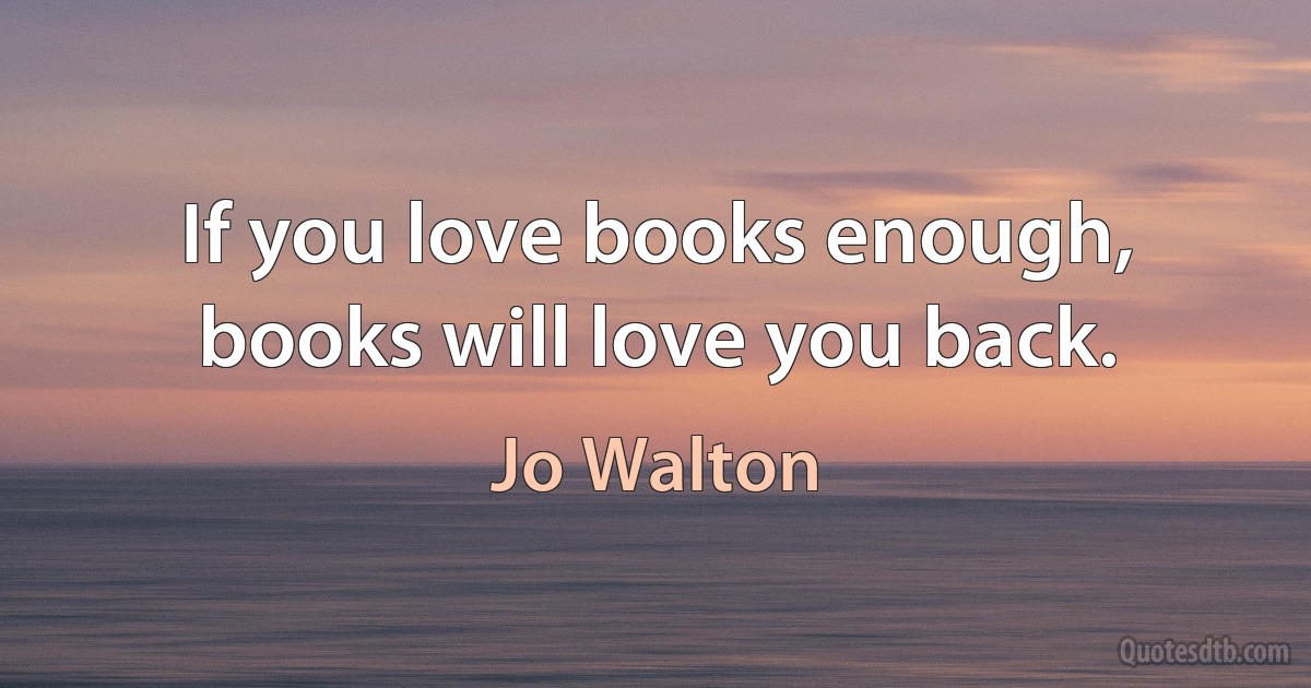 If you love books enough, books will love you back. (Jo Walton)