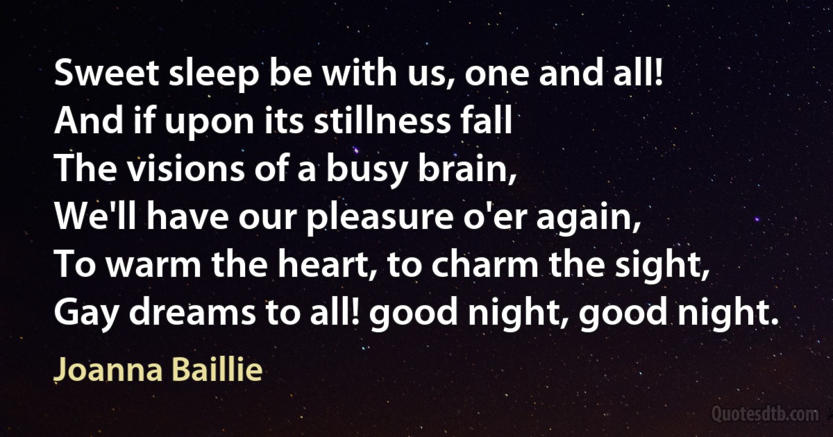 Sweet sleep be with us, one and all!
And if upon its stillness fall
The visions of a busy brain,
We'll have our pleasure o'er again,
To warm the heart, to charm the sight,
Gay dreams to all! good night, good night. (Joanna Baillie)