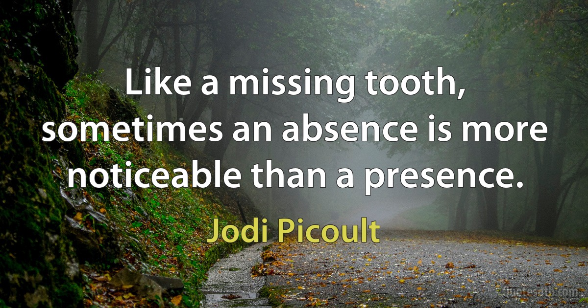 Like a missing tooth, sometimes an absence is more noticeable than a presence. (Jodi Picoult)