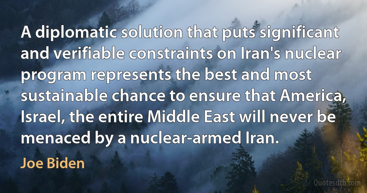 A diplomatic solution that puts significant and verifiable constraints on Iran's nuclear program represents the best and most sustainable chance to ensure that America, Israel, the entire Middle East will never be menaced by a nuclear-armed Iran. (Joe Biden)