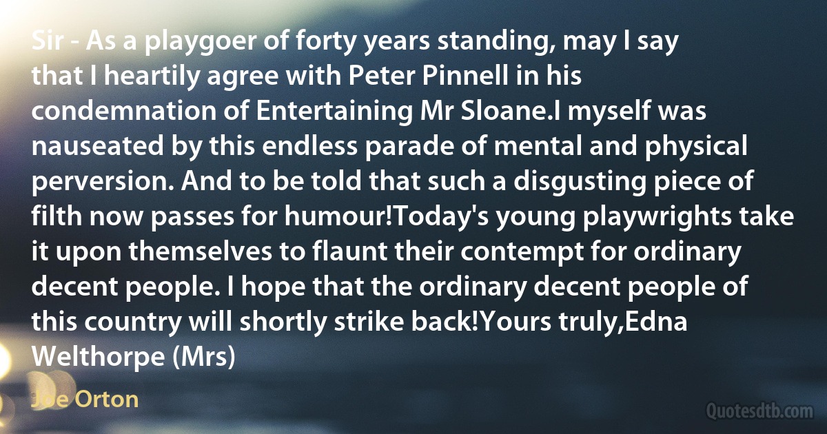 Sir - As a playgoer of forty years standing, may I say that I heartily agree with Peter Pinnell in his condemnation of Entertaining Mr Sloane.I myself was nauseated by this endless parade of mental and physical perversion. And to be told that such a disgusting piece of filth now passes for humour!Today's young playwrights take it upon themselves to flaunt their contempt for ordinary decent people. I hope that the ordinary decent people of this country will shortly strike back!Yours truly,Edna Welthorpe (Mrs) (Joe Orton)