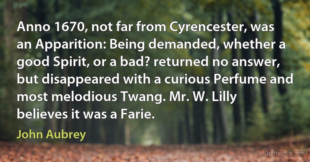 Anno 1670, not far from Cyrencester, was an Apparition: Being demanded, whether a good Spirit, or a bad? returned no answer, but disappeared with a curious Perfume and most melodious Twang. Mr. W. Lilly believes it was a Farie. (John Aubrey)