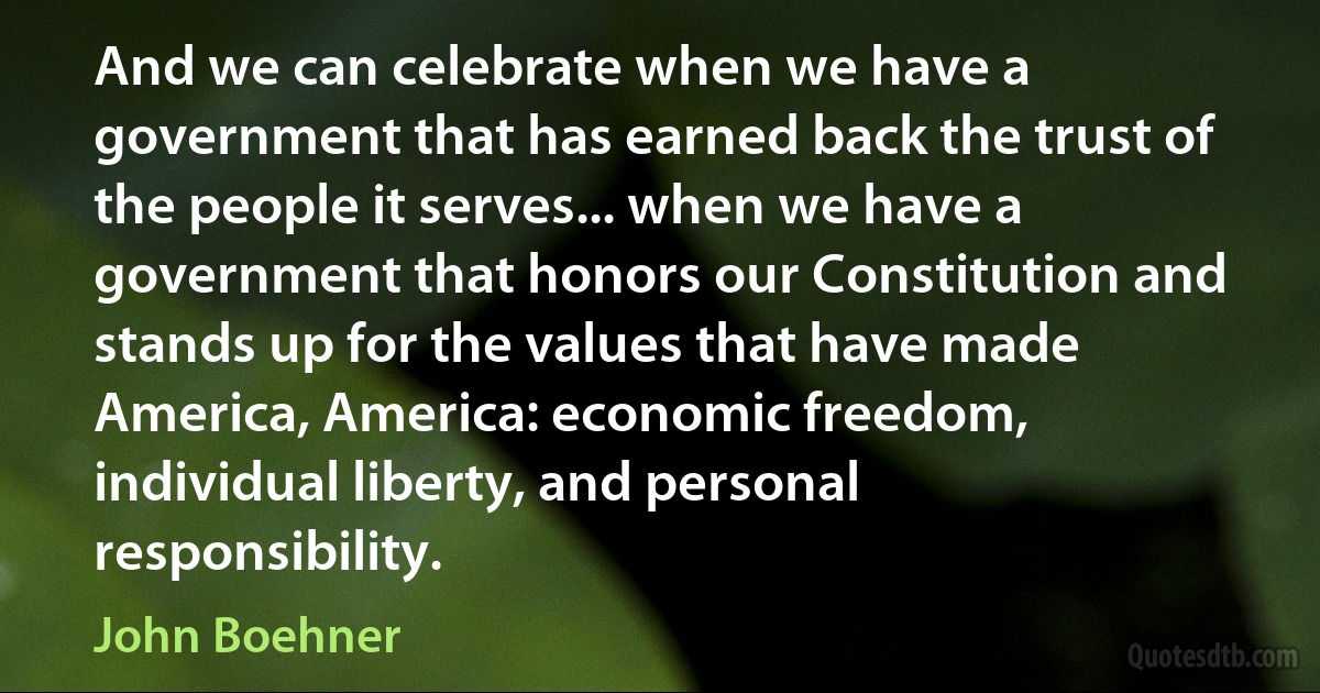 And we can celebrate when we have a government that has earned back the trust of the people it serves... when we have a government that honors our Constitution and stands up for the values that have made America, America: economic freedom, individual liberty, and personal responsibility. (John Boehner)