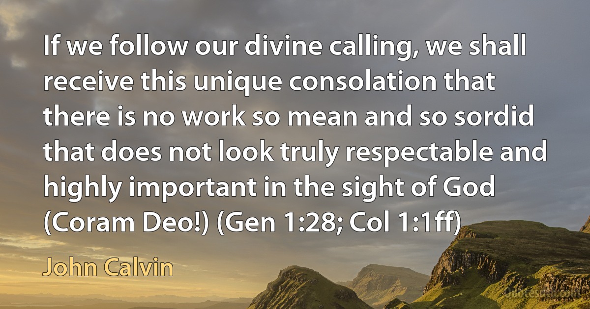 If we follow our divine calling, we shall receive this unique consolation that there is no work so mean and so sordid that does not look truly respectable and highly important in the sight of God (Coram Deo!) (Gen 1:28; Col 1:1ff) (John Calvin)