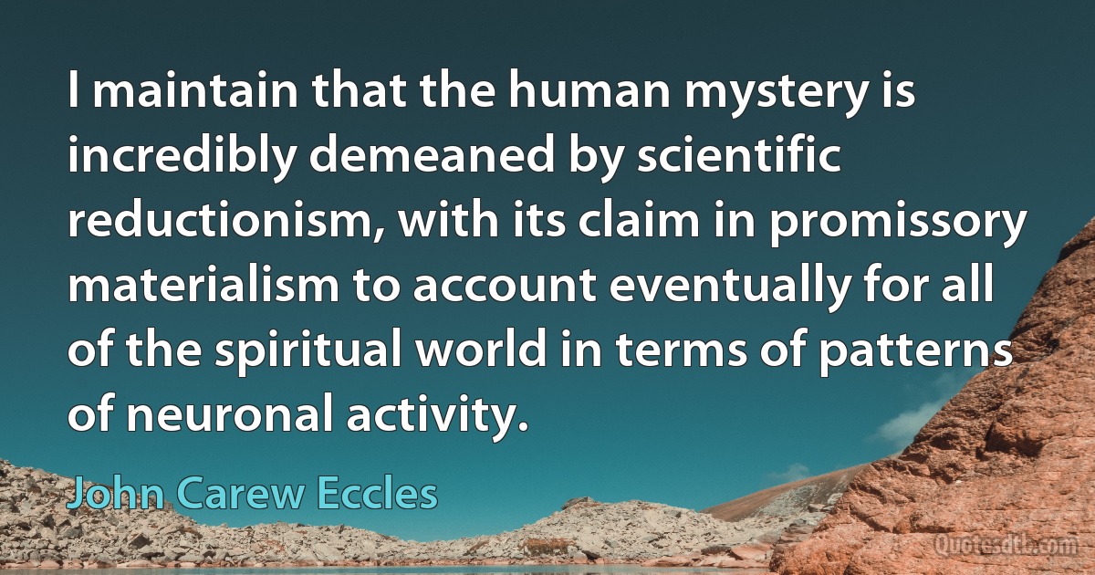 I maintain that the human mystery is incredibly demeaned by scientific reductionism, with its claim in promissory materialism to account eventually for all of the spiritual world in terms of patterns of neuronal activity. (John Carew Eccles)