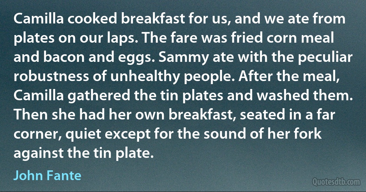 Camilla cooked breakfast for us, and we ate from plates on our laps. The fare was fried corn meal and bacon and eggs. Sammy ate with the peculiar robustness of unhealthy people. After the meal, Camilla gathered the tin plates and washed them. Then she had her own breakfast, seated in a far corner, quiet except for the sound of her fork against the tin plate. (John Fante)