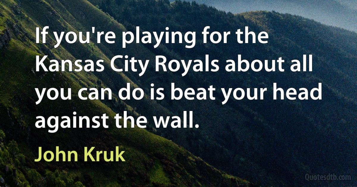 If you're playing for the Kansas City Royals about all you can do is beat your head against the wall. (John Kruk)