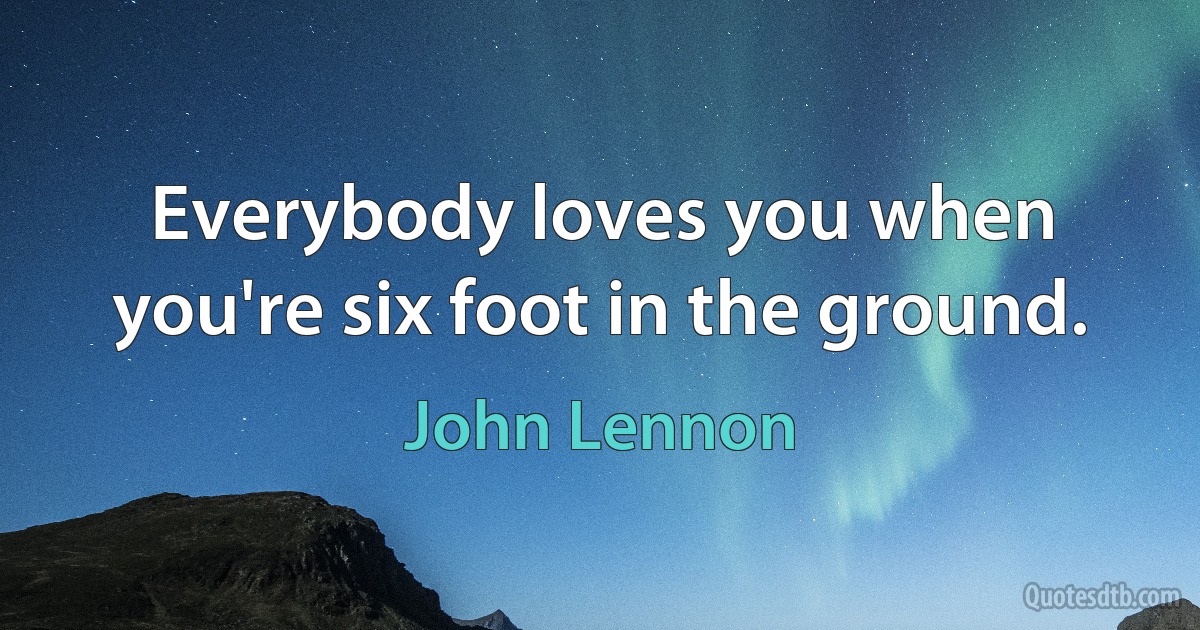 Everybody loves you when you're six foot in the ground. (John Lennon)