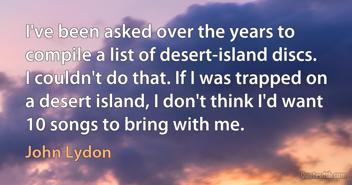 I've been asked over the years to compile a list of desert-island discs. I couldn't do that. If I was trapped on a desert island, I don't think I'd want 10 songs to bring with me. (John Lydon)