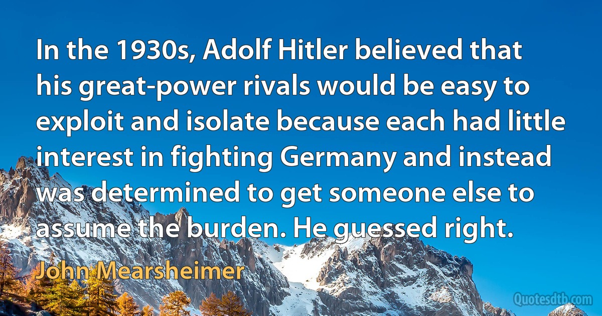 In the 1930s, Adolf Hitler believed that his great-power rivals would be easy to exploit and isolate because each had little interest in fighting Germany and instead was determined to get someone else to assume the burden. He guessed right. (John Mearsheimer)