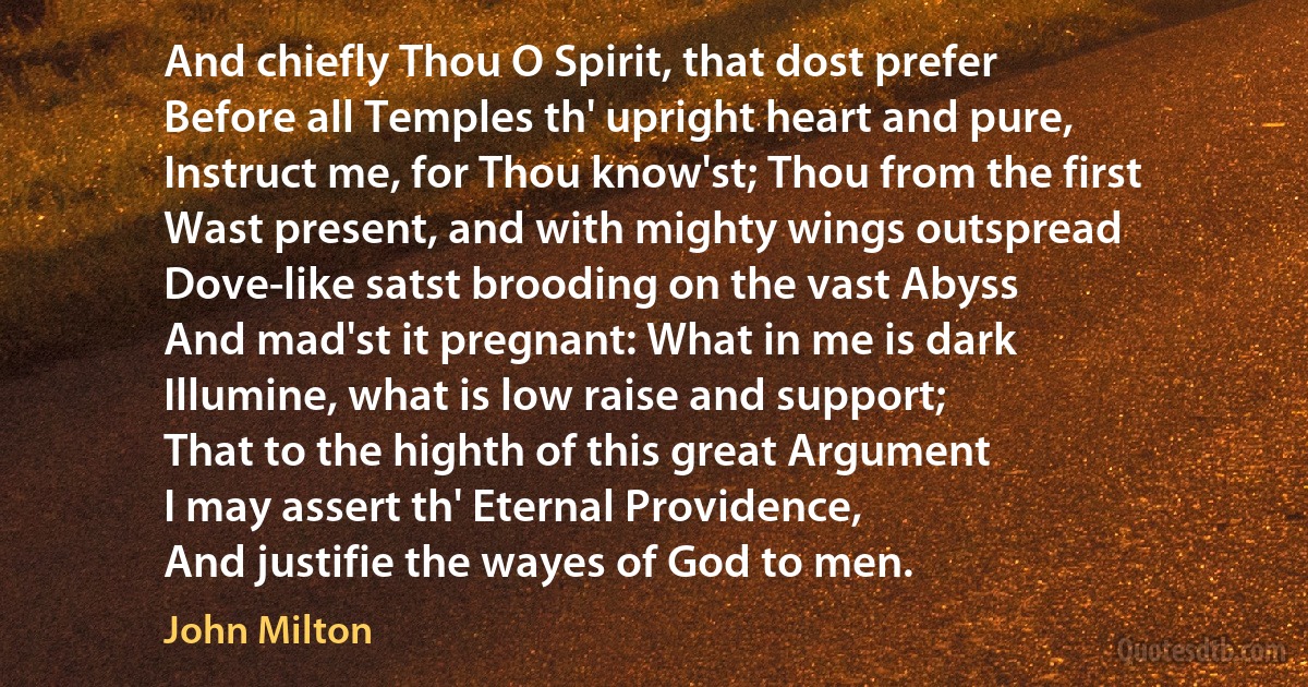 And chiefly Thou O Spirit, that dost prefer
Before all Temples th' upright heart and pure,
Instruct me, for Thou know'st; Thou from the first
Wast present, and with mighty wings outspread
Dove-like satst brooding on the vast Abyss
And mad'st it pregnant: What in me is dark
Illumine, what is low raise and support;
That to the highth of this great Argument
I may assert th' Eternal Providence,
And justifie the wayes of God to men. (John Milton)