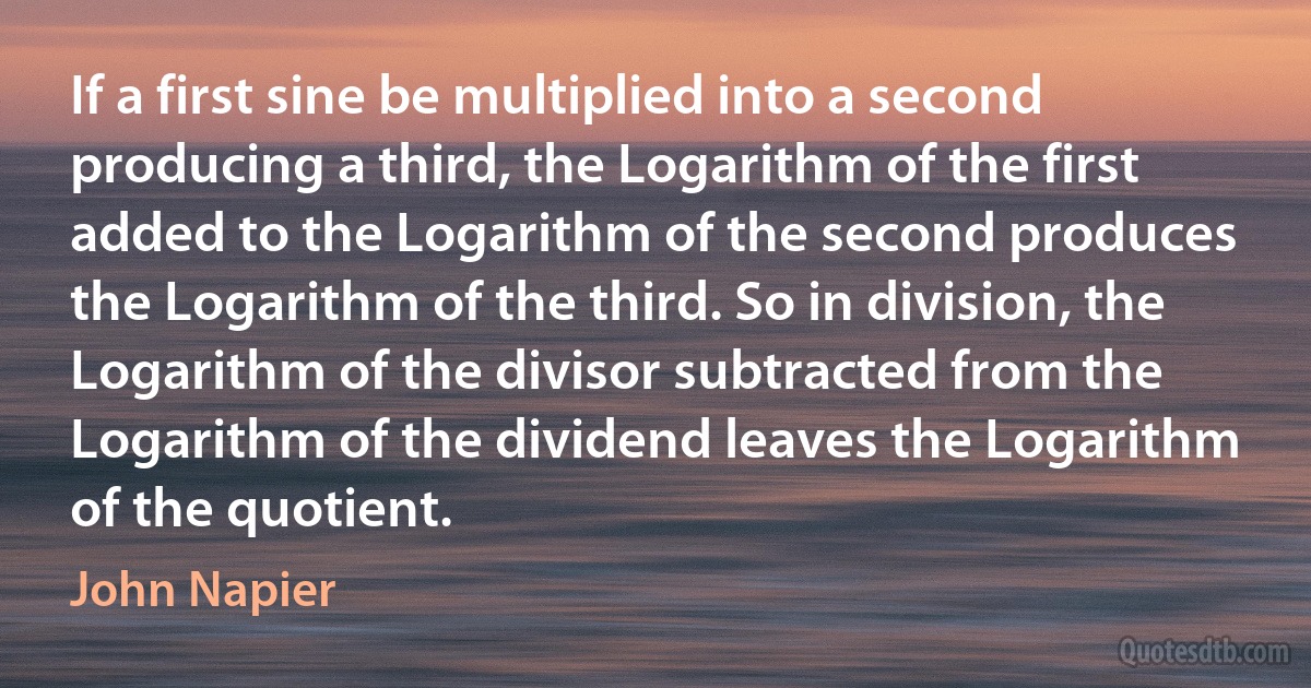 If a first sine be multiplied into a second producing a third, the Logarithm of the first added to the Logarithm of the second produces the Logarithm of the third. So in division, the Logarithm of the divisor subtracted from the Logarithm of the dividend leaves the Logarithm of the quotient. (John Napier)