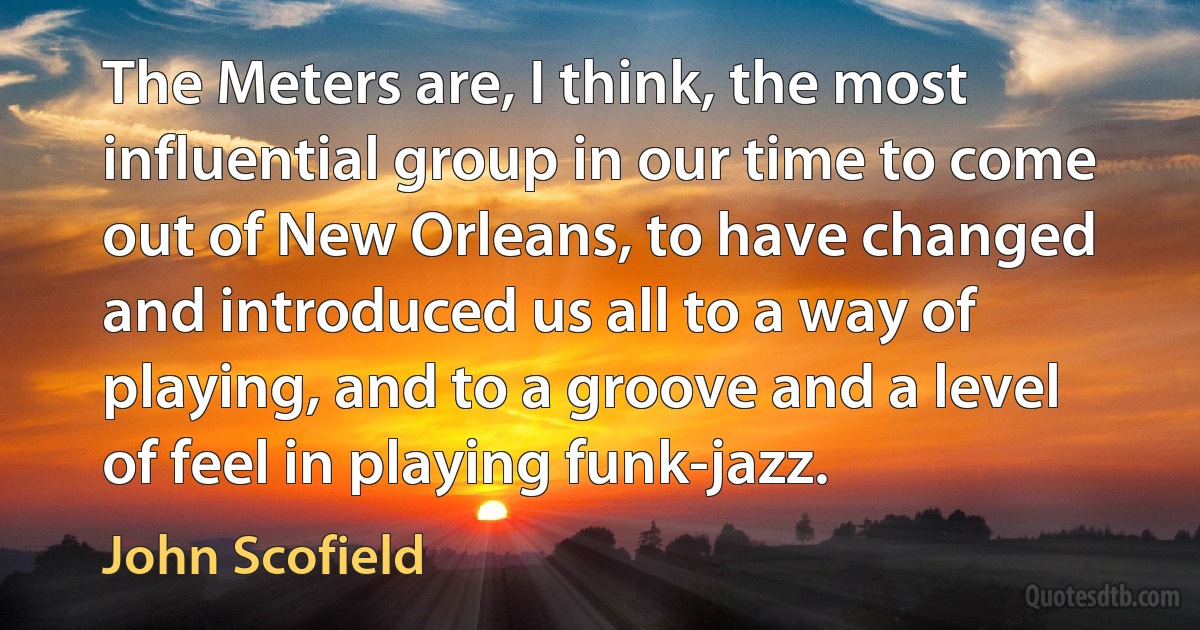 The Meters are, I think, the most influential group in our time to come out of New Orleans, to have changed and introduced us all to a way of playing, and to a groove and a level of feel in playing funk-jazz. (John Scofield)