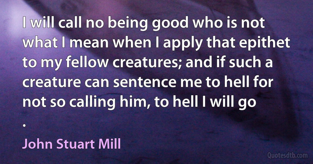 I will call no being good who is not what I mean when I apply that epithet to my fellow creatures; and if such a creature can sentence me to hell for not so calling him, to hell I will go . (John Stuart Mill)