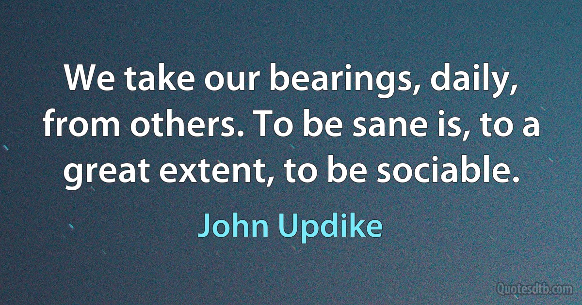 We take our bearings, daily, from others. To be sane is, to a great extent, to be sociable. (John Updike)